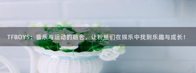 摩根娱乐：TFBOYS：音乐与运动的融合，让粉丝们在娱乐中找到乐趣与成长！